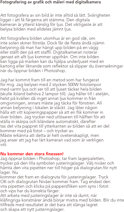 Fotografering av grafik och måleri med digitalkamera


Att fotografera av sin bild är inte alltid så lätt. Svårigheten
ligger i att få färgerna att stämma. Den digitala
kameran är ytterst känslig för ljus. Det viktigaste är att
belysa bilden med alldeles jämnt ljus.

Att fotografera bilden utomhus är en god idé, om
inte solen skiner förstås. Dock får de flesta ändå ojämn
belysning då man har hängt upp bilden på en vägg
eller ställt den på ett staffli. Digitalkameran noterar
genast att allt ljus kommer uppifrån. Om inte bilden
kan ligga på marken kan du hjälpa underljuset med en
kartong eller liknande som reflektor så slipper du överraskningar
när du öppnar bilden i Photoshop.

Jag har kommit fram till en metod som har fungerat
för mig. Jag belyser med 2 stycken 500W fotolampor
med varmt ljus och ser till att ljuset täcker hela bilden
(skulle ibland behöva 2 lampor till). Jag håller till i ateljén,
helst på kvällen då inget annat ljus kommer in från
omgivningen, annars måste jag täcka för fönstren. All
annan belysning i lokalen är släckt. Jag låter någon
hålla ett vitt kopieringspapper så att en flik kommer in
över bilden. Jag trycker ned utlösaren till hälften för att
ställa in skärpa och bländare automatiskt, därefter 
tas det vita pappret till ytterkanten av bilden så att en del
kommer med på fotot – och trycker av.
Måste erkänna att detta är helt ovetenskapligt, men
jag anser att jag har lärt kameran vad som är verkligen
vitt. 

Nu kommer den stora finessen!
Jag öppnar bilden i Photoshop, tar fram lagerpaletten,
trycker på den lilla symbolen justeringslager. Välj nivåer och hämta den vita pipetten ner tiill höger på dialogrutan.för nytt lager. Nu
kommer det fram en dialogruta för justeringslager. Tryck
OK och dialogrutan Nivåer kommer fram. Tag endast den
vita pipetten och klicka på pappersfliken som syns i fotot
och vips har du korrekta färger.
Att arbeta med justeringslager är inte så dumt, när
klåfingriga konstnärer ändå börjar mixtra med bilden. Blir du inte tillfreds med resultatet är det bara att slänga lagret
och skapa ett nytt justeringslager.





