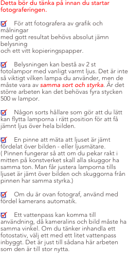 Detta bör du tänka på innan du startar fotograferingen.

    För att fotografera av grafik och målningar
med gott resultat behövs absolut jämn belysning
och ett vitt kopieringspapper.

    Belysningen kan bestå av 2 st fotolampor med vanligt varmt ljus. Det är inte så viktigt vilken lampa du använder, men de måste vara av samma sort och styrka. Är det större arbeten kan det behövas fyra stycken 500 w lampor.

    Någon sorts hållare som gör att du lätt kan flytta lamporna i rätt position för att få jämnt ljus över hela bilden.

    En pinne att mäta att ljuset är jämt fördelat över bilden - eller ljusmätare. ( Pinnen fungerar så att om du pekar rakt i mitten på konstverket skall alla skuggor ha samma ton. Man får justera lamporna tills ljuset är jämt över bilden och skuggorna från pinnen har samma styrka.)

    Om du är ovan fotograf, använd med fördel kamerans automatik.

    Ett vattenpass kan komma till användning, då kameralins och bild måste ha samma vinkel. Om du tänker inhandla ett fotostativ, välj ett med ett litet vattenpass inbyggt. Det är just till sådana här arbeten som den är till stor nytta.
