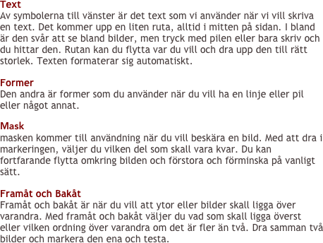 Text
Av symbolerna till vänster är det text som vi använder när vi vill skriva en text. Det kommer upp en liten ruta, alltid i mitten på sidan. I bland är den svår att se bland bilder, men tryck med pilen eller bara skriv och du hittar den. Rutan kan du flytta var du vill och dra upp den till rätt storlek. Texten formaterar sig automatiskt.

Former
Den andra är former som du använder när du vill ha en linje eller pil eller något annat.

Mask
masken kommer till användning när du vill beskära en bild. Med att dra i markeringen, väljer du vilken del som skall vara kvar. Du kan fortfarande flytta omkring bilden och förstora och förminska på vanligt sätt.

Framåt och Bakåt
Framåt och bakåt är när du vill att ytor eller bilder skall ligga över varandra. Med framåt och bakåt väljer du vad som skall ligga överst eller vilken ordning över varandra om det är fler än två. Dra samman två bilder och markera den ena och testa.