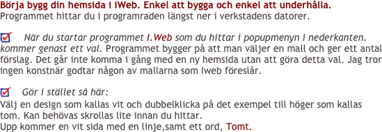 Börja bygg din hemsida i iWeb. Enkel att bygga och enkel att underhålla.
Programmet hittar du i programraden längst ner i verkstadens datorer.

    När du startar programmet I.Web som du hittar i popupmenyn i nederkanten. kommer genast ett val. Programmet bygger på att man väljer en mall och ger ett antal förslag. Det går inte komma i gång med en ny hemsida utan att göra detta val. Jag tror ingen konstnär godtar någon av mallarna som Iweb föreslår.
    
    Gör i stället så här:
Välj en design som kallas vit och dubbelklicka på det exempel till höger som kallas tom. Kan behövas skrollas lite innan du hittar.
Upp kommer en vit sida med en linje,samt ett ord, Tomt.